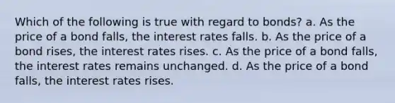 Which of the following is true with regard to bonds? a. As the price of a bond falls, the interest rates falls. b. As the price of a bond rises, the interest rates rises. c. As the price of a bond falls, the interest rates remains unchanged. d. As the price of a bond falls, the interest rates rises.