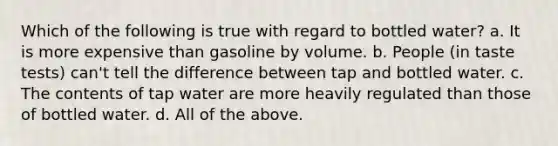 Which of the following is true with regard to bottled water? a. It is more expensive than gasoline by volume. b. People (in taste tests) can't tell the difference between tap and bottled water. c. The contents of tap water are more heavily regulated than those of bottled water. d. All of the above.