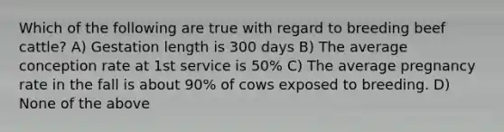 Which of the following are true with regard to breeding beef cattle? A) Gestation length is 300 days B) The average conception rate at 1st service is 50% C) The average pregnancy rate in the fall is about 90% of cows exposed to breeding. D) None of the above