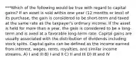 ***Which of the following would be true with regard to capital gains? If an asset is sold within one year (12 months or less) of its purchase, the gain is considered to be short-term and taxed at the same rate as the taxpayer's ordinary income. If the asset is held for more than a year, the gain is considered to be a long-term and is axed at a favorable long-term rate. Capital gains are usually associated with the distribution of dividends including stock splits. Capital gains can be defined as the income earned from interest, wages, rents, royalties, and similar income streams. A) I and III B) I and II C) II and III D) III and IV