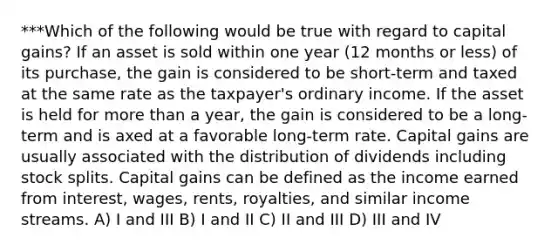 ***Which of the following would be true with regard to capital gains? If an asset is sold within one year (12 months or less) of its purchase, the gain is considered to be short-term and taxed at the same rate as the taxpayer's ordinary income. If the asset is held for more than a year, the gain is considered to be a long-term and is axed at a favorable long-term rate. Capital gains are usually associated with the distribution of dividends including stock splits. Capital gains can be defined as the income earned from interest, wages, rents, royalties, and similar income streams. A) I and III B) I and II C) II and III D) III and IV