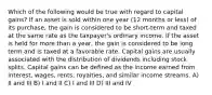 Which of the following would be true with regard to capital gains? If an asset is sold within one year (12 months or less) of its purchase, the gain is considered to be short-term and taxed at the same rate as the taxpayer's ordinary income. If the asset is held for more than a year, the gain is considered to be long term and is taxed at a favorable rate. Capital gains are usually associated with the distribution of dividends including stock splits. Capital gains can be defined as the income earned from interest, wages, rents, royalties, and similar income streams. A) II and III B) I and II C) I and III D) III and IV