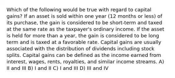 Which of the following would be true with regard to capital gains? If an asset is sold within one year (12 months or less) of its purchase, the gain is considered to be short-term and taxed at the same rate as the taxpayer's ordinary income. If the asset is held for more than a year, the gain is considered to be long term and is taxed at a favorable rate. Capital gains are usually associated with the distribution of dividends including stock splits. Capital gains can be defined as the income earned from interest, wages, rents, royalties, and similar income streams. A) II and III B) I and II C) I and III D) III and IV