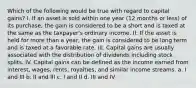 Which of the following would be true with regard to capital gains? I. If an asset is sold within one year (12 months or less) of its purchase, the gain is considered to be a short and is taxed at the same as the taxpayer's ordinary income. II. If the asset is held for more than a year, the gain is considered to be long term and is taxed at a favorable rate. III. Capital gains are usually associated with the distribution of dividends including stock splits. IV. Capital gains can be defined as the income earned from interest, wages, rents, royalties, and similar income streams. a. I and III b. II and III c. I and II d. III and IV