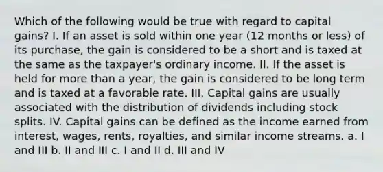 Which of the following would be true with regard to capital gains? I. If an asset is sold within one year (12 months or less) of its purchase, the gain is considered to be a short and is taxed at the same as the taxpayer's ordinary income. II. If the asset is held for more than a year, the gain is considered to be long term and is taxed at a favorable rate. III. Capital gains are usually associated with the distribution of dividends including stock splits. IV. Capital gains can be defined as the income earned from interest, wages, rents, royalties, and similar income streams. a. I and III b. II and III c. I and II d. III and IV