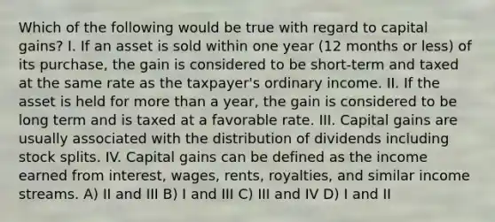 Which of the following would be true with regard to capital gains? I. If an asset is sold within one year (12 months or less) of its purchase, the gain is considered to be short-term and taxed at the same rate as the taxpayer's ordinary income. II. If the asset is held for more than a year, the gain is considered to be long term and is taxed at a favorable rate. III. Capital gains are usually associated with the distribution of dividends including stock splits. IV. Capital gains can be defined as the income earned from interest, wages, rents, royalties, and similar income streams. A) II and III B) I and III C) III and IV D) I and II