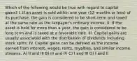 Which of the following would be true with regard to capital gains? I. If an asset is sold within one year (12 months or less) of its purchase, the gain is considered to be short-term and taxed at the same rate as the taxpayer's ordinary income. II. If the asset is held for more than a year, the gain is considered to be long term and is taxed at a favorable rate. III. Capital gains are usually associated with the distribution of dividends including stock splits. IV. Capital gains can be defined as the income earned from interest, wages, rents, royalties, and similar income streams. A) II and III B) III and IV C) I and III D) I and II