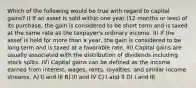 Which of the following would be true with regard to capital gains? I) If an asset is sold within one year (12 months or less) of its purchase, the gain is considered to be short term and is taxed at the same rate as the taxpayer's ordinary income. II) If the asset is held for more than a year, the gain is considered to be long term and is taxed at a favorable rate. III) Capital gains are usually associated with the distribution of dividends including stock splits. IV) Capital gains can be defined as the income earned from interest, wages, rents, royalties, and similar income streams. A) II and III B) III and IV C) I and II D) I and III