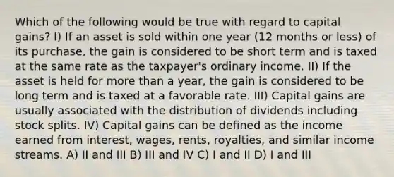 Which of the following would be true with regard to capital gains? I) If an asset is sold within one year (12 months or less) of its purchase, the gain is considered to be short term and is taxed at the same rate as the taxpayer's ordinary income. II) If the asset is held for more than a year, the gain is considered to be long term and is taxed at a favorable rate. III) Capital gains are usually associated with the distribution of dividends including stock splits. IV) Capital gains can be defined as the income earned from interest, wages, rents, royalties, and similar income streams. A) II and III B) III and IV C) I and II D) I and III