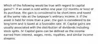 Which of the following would be true with regard to capital gains? I. If an asset is sold within one year (12 months or less) of its purchase, the gain is considered to be short-term and taxed at the same rate as the taxpayer's ordinary income. II. If the asset is held for more than a year, the gain is considered to be long term and is taxed at a favorable rate. III. Capital gains are usually associated with the distribution of dividends including stock splits. IV. Capital gains can be defined as the income earned from interest, wages, rents, royalties, and similar income streams.