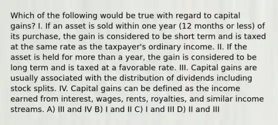 Which of the following would be true with regard to capital gains? I. If an asset is sold within one year (12 months or less) of its purchase, the gain is considered to be short term and is taxed at the same rate as the taxpayer's ordinary income. II. If the asset is held for more than a year, the gain is considered to be long term and is taxed at a favorable rate. III. Capital gains are usually associated with the distribution of dividends including stock splits. IV. Capital gains can be defined as the income earned from interest, wages, rents, royalties, and similar income streams. A) III and IV B) I and II C) I and III D) II and III