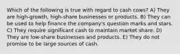 Which of the following is true with regard to cash cows? A) They are high-growth, high-share businesses or products. B) They can be used to help finance the company's question marks and stars. C) They require significant cash to maintain market share. D) They are low-share businesses and products. E) They do not promise to be large sources of cash.