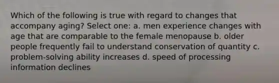 Which of the following is true with regard to changes that accompany aging? Select one: a. men experience changes with age that are comparable to the female menopause b. older people frequently fail to understand conservation of quantity c. problem-solving ability increases d. speed of processing information declines