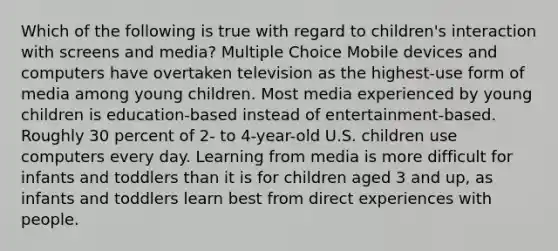 Which of the following is true with regard to children's interaction with screens and media? Multiple Choice Mobile devices and computers have overtaken television as the highest-use form of media among young children. Most media experienced by young children is education-based instead of entertainment-based. Roughly 30 percent of 2- to 4-year-old U.S. children use computers every day. Learning from media is more difficult for infants and toddlers than it is for children aged 3 and up, as infants and toddlers learn best from direct experiences with people.