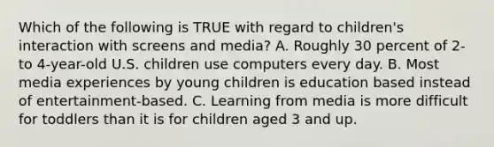 Which of the following is TRUE with regard to children's interaction with screens and media? A. Roughly 30 percent of 2- to 4-year-old U.S. children use computers every day. B. Most media experiences by young children is education based instead of entertainment-based. C. Learning from media is more difficult for toddlers than it is for children aged 3 and up.