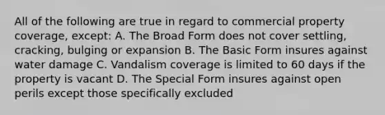 All of the following are true in regard to commercial property coverage, except: A. The Broad Form does not cover settling, cracking, bulging or expansion B. The Basic Form insures against water damage C. Vandalism coverage is limited to 60 days if the property is vacant D. The Special Form insures against open perils except those specifically excluded