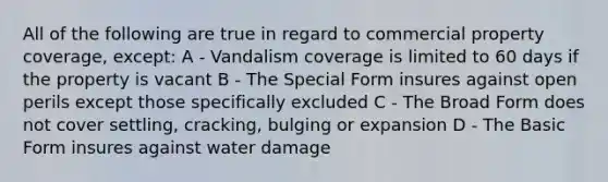 All of the following are true in regard to commercial property coverage, except: A - Vandalism coverage is limited to 60 days if the property is vacant B - The Special Form insures against open perils except those specifically excluded C - The Broad Form does not cover settling, cracking, bulging or expansion D - The Basic Form insures against water damage