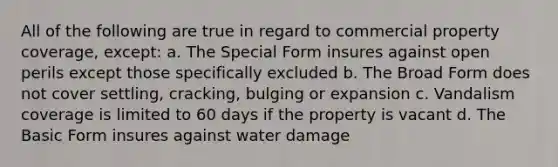 All of the following are true in regard to commercial property coverage, except: a. The Special Form insures against open perils except those specifically excluded b. The Broad Form does not cover settling, cracking, bulging or expansion c. Vandalism coverage is limited to 60 days if the property is vacant d. The Basic Form insures against water damage