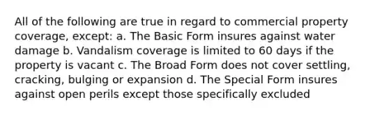 All of the following are true in regard to commercial property coverage, except: a. The Basic Form insures against water damage b. Vandalism coverage is limited to 60 days if the property is vacant c. The Broad Form does not cover settling, cracking, bulging or expansion d. The Special Form insures against open perils except those specifically excluded