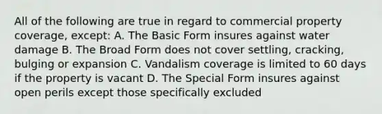 All of the following are true in regard to commercial property coverage, except: A. The Basic Form insures against water damage B. The Broad Form does not cover settling, cracking, bulging or expansion C. Vandalism coverage is limited to 60 days if the property is vacant D. The Special Form insures against open perils except those specifically excluded