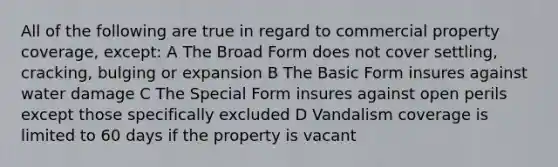 All of the following are true in regard to commercial property coverage, except: A The Broad Form does not cover settling, cracking, bulging or expansion B The Basic Form insures against water damage C The Special Form insures against open perils except those specifically excluded D Vandalism coverage is limited to 60 days if the property is vacant