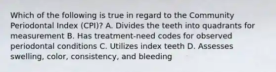 Which of the following is true in regard to the Community Periodontal Index (CPI)? A. Divides the teeth into quadrants for measurement B. Has treatment-need codes for observed periodontal conditions C. Utilizes index teeth D. Assesses swelling, color, consistency, and bleeding