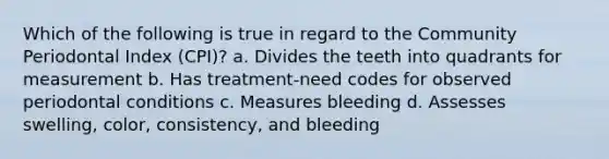 Which of the following is true in regard to the Community Periodontal Index (CPI)? a. Divides the teeth into quadrants for measurement b. Has treatment-need codes for observed periodontal conditions c. Measures bleeding d. Assesses swelling, color, consistency, and bleeding