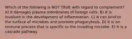 Which of the following is NOT TRUE with regard to complement? A) It damages plasma membranes of foreign cells. B) It is involved in the development of inflammation. C) It can bind to the surface of microbes and promote phagocytosis. D) It is an immune process that is specific to the invading microbe. E) It is a cascade pathway.