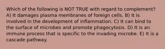 Which of the following is NOT TRUE with regard to complement? A) It damages plasma membranes of foreign cells. B) It is involved in the development of inflammation. C) It can bind to the surface of microbes and promote phagocytosis. D) It is an immune process that is specific to the invading microbe. E) It is a cascade pathway.