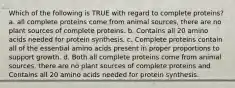 Which of the following is TRUE with regard to complete proteins? a. all complete proteins come from animal sources, there are no plant sources of complete proteins. b. Contains all 20 amino acids needed for protein synthesis. c. Complete proteins contain all of the essential amino acids present in proper proportions to support growth. d. Both all complete proteins come from animal sources, there are no plant sources of complete proteins and Contains all 20 amino acids needed for protein synthesis.