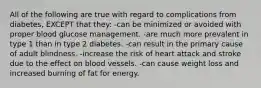 All of the following are true with regard to complications from diabetes, EXCEPT that they: -can be minimized or avoided with proper blood glucose management. -are much more prevalent in type 1 than in type 2 diabetes. -can result in the primary cause of adult blindness. -increase the risk of heart attack and stroke due to the effect on blood vessels. -can cause weight loss and increased burning of fat for energy.