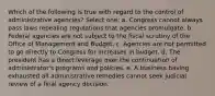 Which of the following is true with regard to the control of administrative agencies? Select one: a. Congress cannot always pass laws repealing regulations that agencies promulgate. b. Federal agencies are not subject to the fiscal scrutiny of the Office of Management and Budget. c. Agencies are not permitted to go directly to Congress for increases in budget. d. The president has a direct leverage over the continuation of administrator's programs and policies. e. A business having exhausted all administrative remedies cannot seek judicial review of a final agency decision.