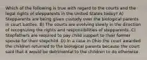 Which of the following is true with regard to the courts and the legal rights of stepparents in the United States today? A) Stepparents are being given custody over the biological parents in court battles. B) The courts are evolving slowly in the direction of recognizing the rights and responsibilities of stepparents. C) Stepfathers are required to pay child support to their former spouse for their stepchild. D) In a case in Ohio the court awarded the children returned to the biological parents because the court said that it would be detrimental to the children to do otherwise.