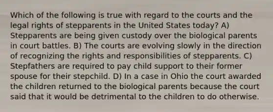 Which of the following is true with regard to the courts and the legal rights of stepparents in the United States today? A) Stepparents are being given custody over the biological parents in court battles. B) The courts are evolving slowly in the direction of recognizing the rights and responsibilities of stepparents. C) Stepfathers are required to pay child support to their former spouse for their stepchild. D) In a case in Ohio the court awarded the children returned to the biological parents because the court said that it would be detrimental to the children to do otherwise.