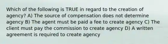 Which of the following is TRUE in regard to the creation of agency? A) The source of compensation does not determine agency B) The agent must be paid a fee to create agency C) The client must pay the commission to create agency D) A written agreement is required to create agency