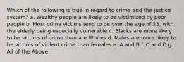 Which of the following is true in regard to crime and the justice system? a. Wealthy people are likely to be victimized by poor people b. Most crime victims tend to be over the age of 25, with the elderly being especially vulnerable c. Blacks are more likely to be victims of crime than are Whites d. Males are more likely to be victims of violent crime than females e. A and B f. C and D g. All of the Above