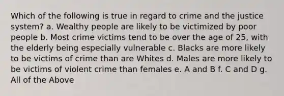 Which of the following is true in regard to crime and the justice system? a. Wealthy people are likely to be victimized by poor people b. Most crime victims tend to be over the age of 25, with the elderly being especially vulnerable c. Blacks are more likely to be victims of crime than are Whites d. Males are more likely to be victims of violent crime than females e. A and B f. C and D g. All of the Above