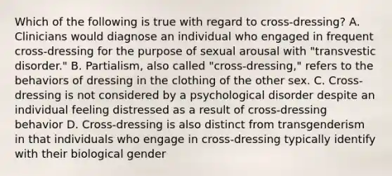 Which of the following is true with regard to cross-dressing? A. Clinicians would diagnose an individual who engaged in frequent cross-dressing for the purpose of sexual arousal with "transvestic disorder." B. Partialism, also called "cross-dressing," refers to the behaviors of dressing in the clothing of the other sex. C. Cross-dressing is not considered by a psychological disorder despite an individual feeling distressed as a result of cross-dressing behavior D. Cross-dressing is also distinct from transgenderism in that individuals who engage in cross-dressing typically identify with their biological gender