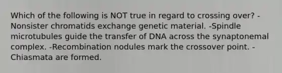 Which of the following is NOT true in regard to crossing over? -Nonsister chromatids exchange genetic material. -Spindle microtubules guide the transfer of DNA across the synaptonemal complex. -Recombination nodules mark the crossover point. -Chiasmata are formed.