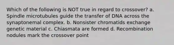 Which of the following is NOT true in regard to crossover? a. Spindle microtubules guide the transfer of DNA across the synaptonemal complex. b. Nonsister chromatids exchange genetic material c. Chiasmata are formed d. Recombination nodules mark the crossover point