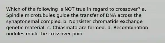 Which of the following is NOT true in regard to crossover? a. Spindle microtubules guide the transfer of DNA across the synaptonemal complex. b. Nonsister chromatids exchange genetic material. c. Chiasmata are formed. d. Recombination nodules mark the crossover point.