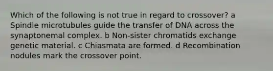 Which of the following is not true in regard to crossover? a Spindle microtubules guide the transfer of DNA across the synaptonemal complex. b Non-sister chromatids exchange genetic material. c Chiasmata are formed. d Recombination nodules mark the crossover point.