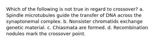 Which of the following is not true in regard to crossover? a. Spindle microtubules guide the transfer of DNA across the synaptonemal complex. b. Nonsister chromatids exchange genetic material. c. Chiasmata are formed. d. Recombination nodules mark the crossover point.