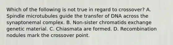 Which of the following is not true in regard to crossover? A. Spindle microtubules guide the transfer of DNA across the synaptonemal complex. B. Non-sister chromatids exchange genetic material. C. Chiasmata are formed. D. Recombination nodules mark the crossover point.