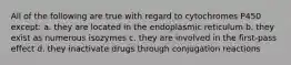 All of the following are true with regard to cytochromes P450 except: a. they are located in the endoplasmic reticulum b. they exist as numerous isozymes c. they are involved in the first-pass effect d. they inactivate drugs through conjugation reactions