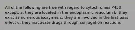 All of the following are true with regard to cytochromes P450 except: a. they are located in the endoplasmic reticulum b. they exist as numerous isozymes c. they are involved in the first-pass effect d. they inactivate drugs through conjugation reactions