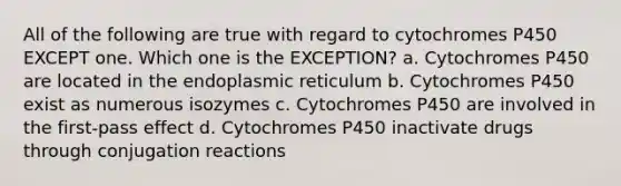 All of the following are true with regard to cytochromes P450 EXCEPT one. Which one is the EXCEPTION? a. Cytochromes P450 are located in the endoplasmic reticulum b. Cytochromes P450 exist as numerous isozymes c. Cytochromes P450 are involved in the first-pass effect d. Cytochromes P450 inactivate drugs through conjugation reactions