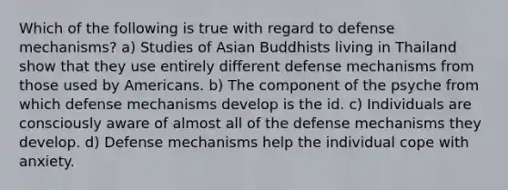 Which of the following is true with regard to defense mechanisms? a) Studies of Asian Buddhists living in Thailand show that they use entirely different defense mechanisms from those used by Americans. b) The component of the psyche from which defense mechanisms develop is the id. c) Individuals are consciously aware of almost all of the defense mechanisms they develop. d) Defense mechanisms help the individual cope with anxiety.