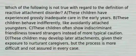 Which of the following is not true with regard to the definition of reactive attachment disorder? A)These children have experienced grossly inadequate care in the early years. B)These children behave indifferently, like avoidantly attached youngsters. C)These children often show indiscriminant friendliness toward strangers instead of more typical caution. D)These children may develop later attachments, given their exposure to nurturant caregivers, but the process is more difficult and not assured in every case.