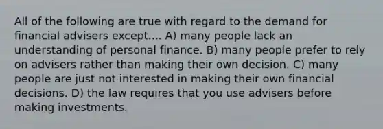 All of the following are true with regard to the demand for financial advisers except.... A) many people lack an understanding of personal finance. B) many people prefer to rely on advisers rather than making their own decision. C) many people are just not interested in making their own financial decisions. D) the law requires that you use advisers before making investments.